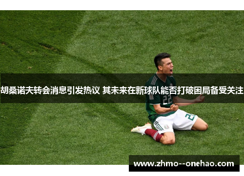 胡桑诺夫转会消息引发热议 其未来在新球队能否打破困局备受关注