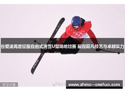 谷爱凌再度征服自由式滑雪U型场地比赛 展现超凡技艺与卓越实力