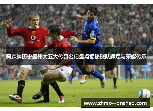 阿森纳历史最伟大五大传奇名宿盘点揭秘球队辉煌与荣耀传承