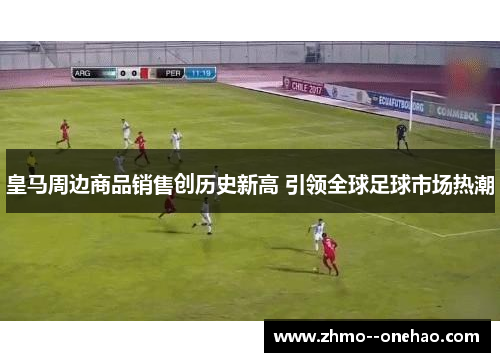 皇马周边商品销售创历史新高 引领全球足球市场热潮