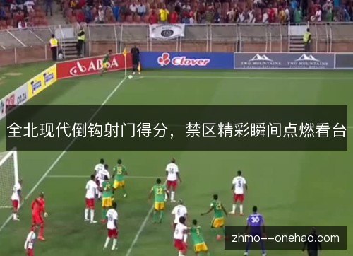 全北现代倒钩射门得分，禁区精彩瞬间点燃看台